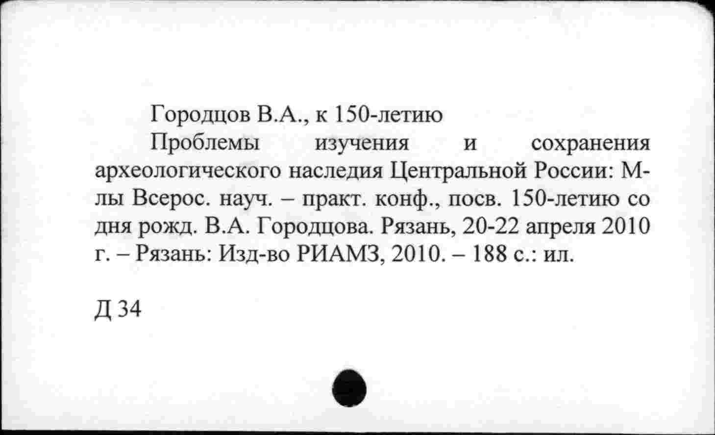 ﻿Городцов В.А., к 150-летию
Проблемы изучения и сохранения археологического наследия Центральной России: М-лы Всерос. науч. - практ. конф., поев. 150-летию со дня рожд. В.А. Городцова. Рязань, 20-22 апреля 2010 г. - Рязань: Изд-во РИАМЗ, 2010. - 188 с.: ил.
Д34